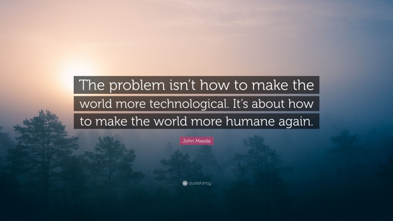 John Maeda Quote: “The problem isn’t how to make the world more technological. It’s about how to make the world more humane again.”