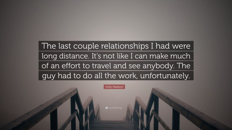 Holly Madison Quote: “The last couple relationships I had were long distance. It’s not like I can make much of an effort to travel and see anybody. The guy had to do all the work, unfortunately.”