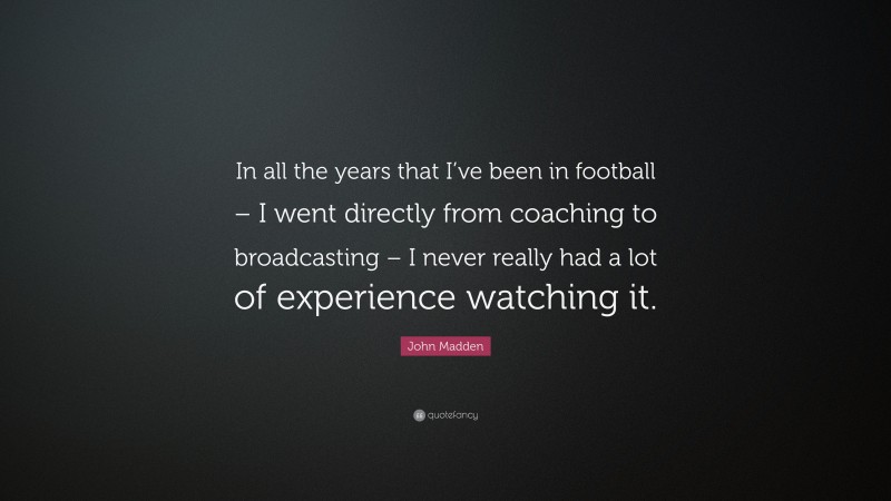 John Madden Quote: “In all the years that I’ve been in football – I went directly from coaching to broadcasting – I never really had a lot of experience watching it.”