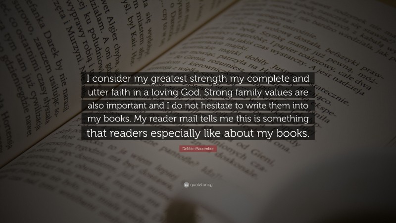 Debbie Macomber Quote: “I consider my greatest strength my complete and utter faith in a loving God. Strong family values are also important and I do not hesitate to write them into my books. My reader mail tells me this is something that readers especially like about my books.”