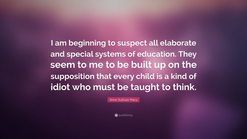 Anne Sullivan Macy Quote: “I am beginning to suspect all elaborate and special systems of education. They seem to me to be built up on the supposition that every child is a kind of idiot who must be taught to think.”