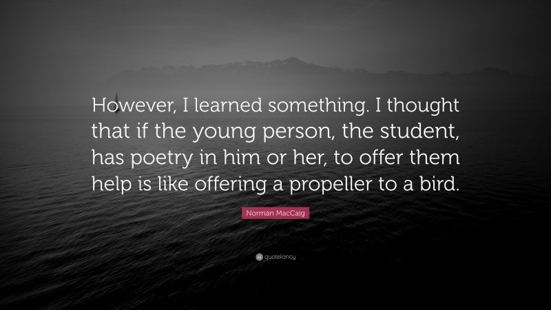 Norman MacCaig Quote: “However, I learned something. I thought that if the young person, the student, has poetry in him or her, to offer them help is like offering a propeller to a bird.”