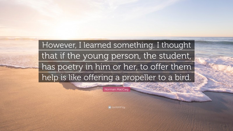 Norman MacCaig Quote: “However, I learned something. I thought that if the young person, the student, has poetry in him or her, to offer them help is like offering a propeller to a bird.”