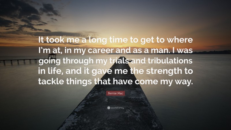 Bernie Mac Quote: “It took me a long time to get to where I’m at, in my career and as a man. I was going through my trials and tribulations in life, and it gave me the strength to tackle things that have come my way.”