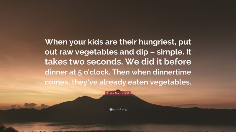 Andie MacDowell Quote: “When your kids are their hungriest, put out raw vegetables and dip – simple. It takes two seconds. We did it before dinner at 5 o’clock. Then when dinnertime comes, they’ve already eaten vegetables.”
