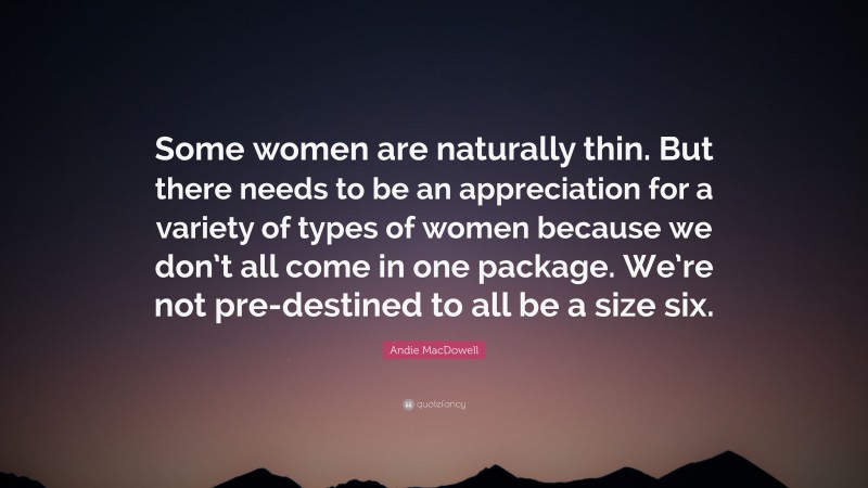 Andie MacDowell Quote: “Some women are naturally thin. But there needs to be an appreciation for a variety of types of women because we don’t all come in one package. We’re not pre-destined to all be a size six.”