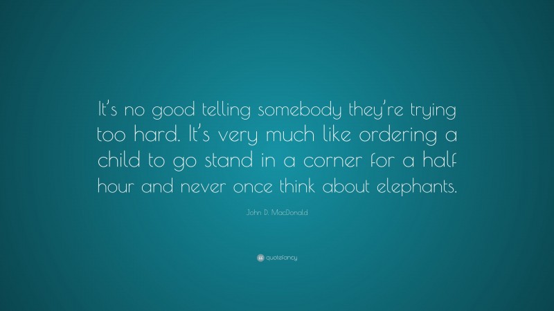 John D. MacDonald Quote: “It’s no good telling somebody they’re trying too hard. It’s very much like ordering a child to go stand in a corner for a half hour and never once think about elephants.”