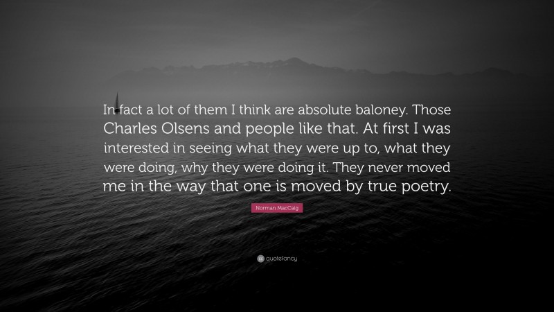 Norman MacCaig Quote: “In fact a lot of them I think are absolute baloney. Those Charles Olsens and people like that. At first I was interested in seeing what they were up to, what they were doing, why they were doing it. They never moved me in the way that one is moved by true poetry.”