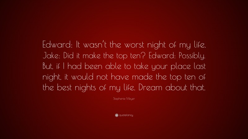 Stephenie Meyer Quote: “Edward: It wasn’t the worst night of my life. Jake: Did it make the top ten? Edward: Possibly. But, if I had been able to take your place last night, it would not have made the top ten of the best nights of my life. Dream about that.”