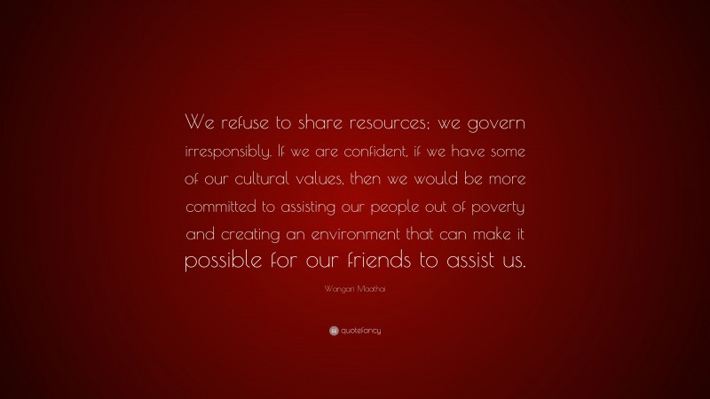 Wangari Maathai Quote: “We refuse to share resources; we govern irresponsibly. If we are confident, if we have some of our cultural values, then we would be more committed to assisting our people out of poverty and creating an environment that can make it possible for our friends to assist us.”