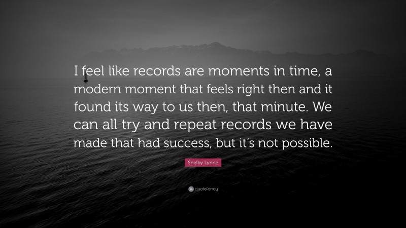 Shelby Lynne Quote: “I feel like records are moments in time, a modern moment that feels right then and it found its way to us then, that minute. We can all try and repeat records we have made that had success, but it’s not possible.”