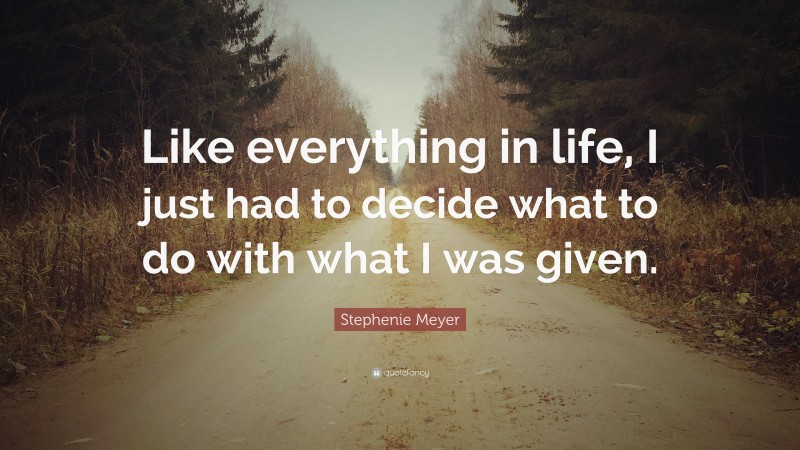 Stephenie Meyer Quote: “Like everything in life, I just had to decide what to do with what I was given.”
