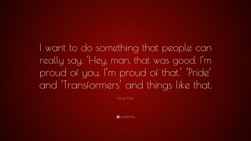 Bernie Mac Quote: “I want to do something that people can really say, ‘Hey, man, that was good, I’m proud of you, I’m proud of that.’ ‘Pride’ and ‘Transformers’ and things like that.”