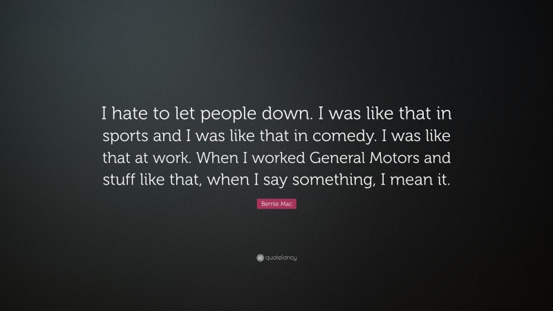 Bernie Mac Quote: “I hate to let people down. I was like that in sports and I was like that in comedy. I was like that at work. When I worked General Motors and stuff like that, when I say something, I mean it.”
