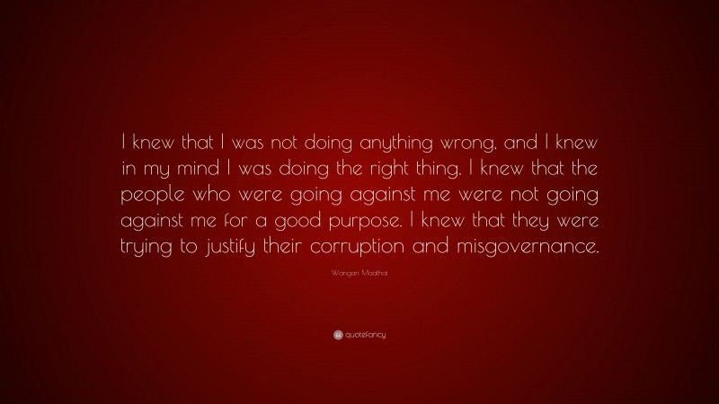 Wangari Maathai Quote: “I knew that I was not doing anything wrong, and I knew in my mind I was doing the right thing. I knew that the people who were going against me were not going against me for a good purpose. I knew that they were trying to justify their corruption and misgovernance.”