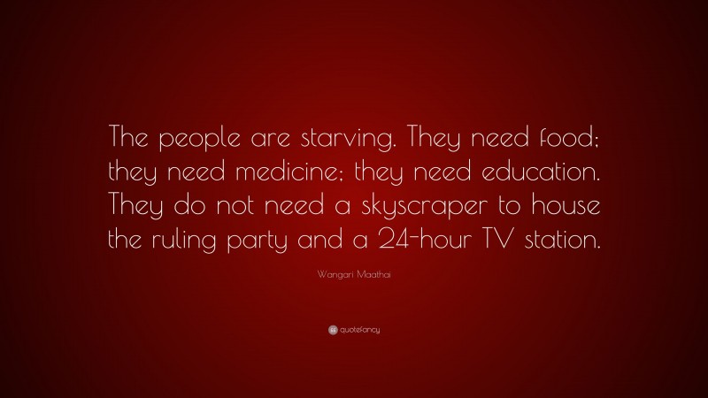 Wangari Maathai Quote: “The people are starving. They need food; they need medicine; they need education. They do not need a skyscraper to house the ruling party and a 24-hour TV station.”