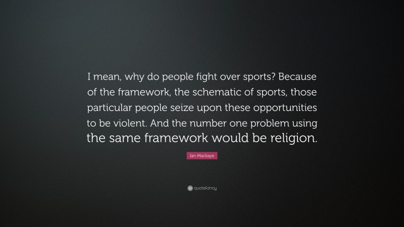 Ian Mackaye Quote: “I mean, why do people fight over sports? Because of the framework, the schematic of sports, those particular people seize upon these opportunities to be violent. And the number one problem using the same framework would be religion.”