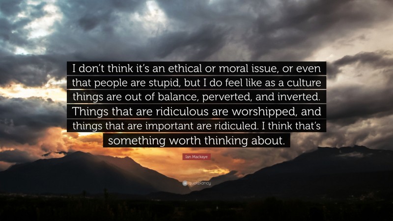 Ian Mackaye Quote: “I don’t think it’s an ethical or moral issue, or even that people are stupid, but I do feel like as a culture things are out of balance, perverted, and inverted. Things that are ridiculous are worshipped, and things that are important are ridiculed. I think that’s something worth thinking about.”