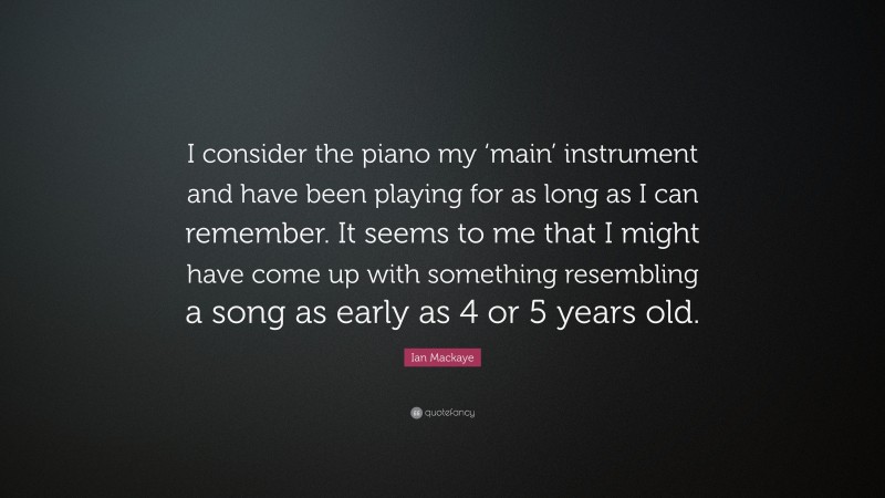 Ian Mackaye Quote: “I consider the piano my ‘main’ instrument and have been playing for as long as I can remember. It seems to me that I might have come up with something resembling a song as early as 4 or 5 years old.”