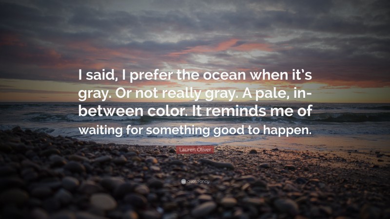 Lauren Oliver Quote: “I said, I prefer the ocean when it’s gray. Or not really gray. A pale, in-between color. It reminds me of waiting for something good to happen.”