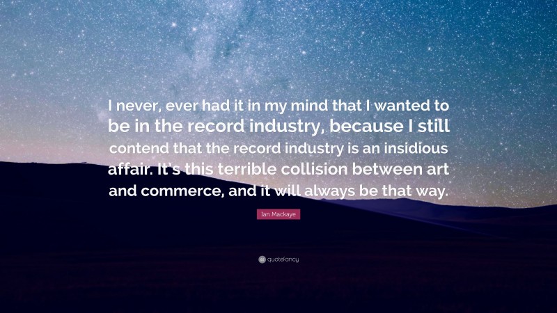 Ian Mackaye Quote: “I never, ever had it in my mind that I wanted to be in the record industry, because I still contend that the record industry is an insidious affair. It’s this terrible collision between art and commerce, and it will always be that way.”