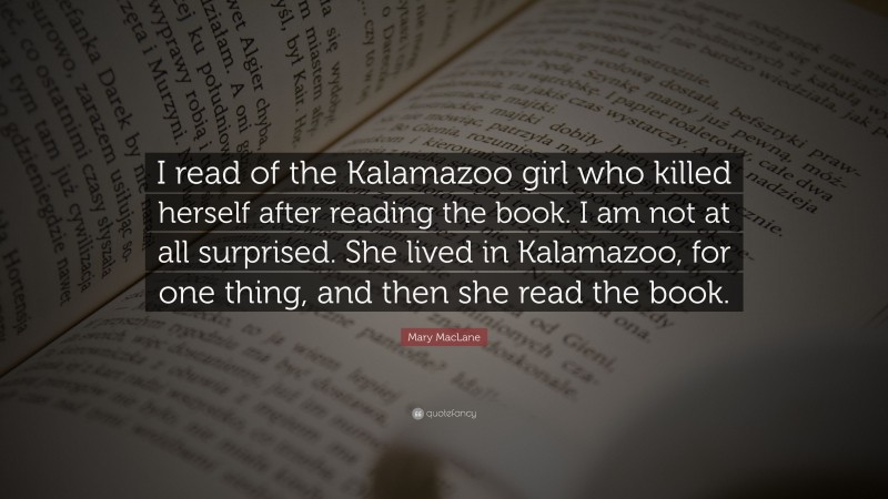 Mary MacLane Quote: “I read of the Kalamazoo girl who killed herself after reading the book. I am not at all surprised. She lived in Kalamazoo, for one thing, and then she read the book.”