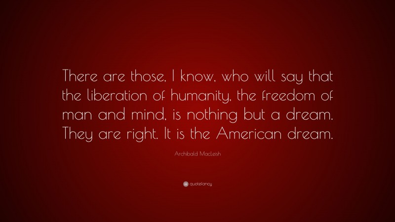 Archibald MacLeish Quote: “There are those, I know, who will say that the liberation of humanity, the freedom of man and mind, is nothing but a dream. They are right. It is the American dream.”