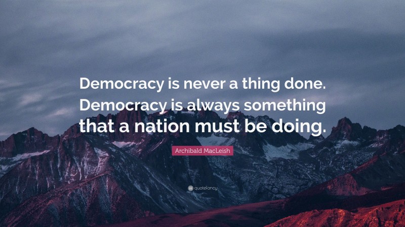 Archibald MacLeish Quote: “Democracy is never a thing done. Democracy is always something that a nation must be doing.”