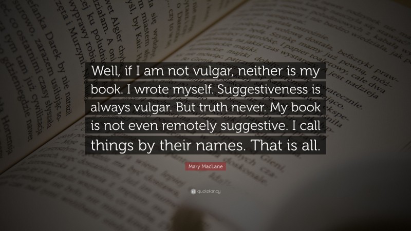 Mary MacLane Quote: “Well, if I am not vulgar, neither is my book. I wrote myself. Suggestiveness is always vulgar. But truth never. My book is not even remotely suggestive. I call things by their names. That is all.”