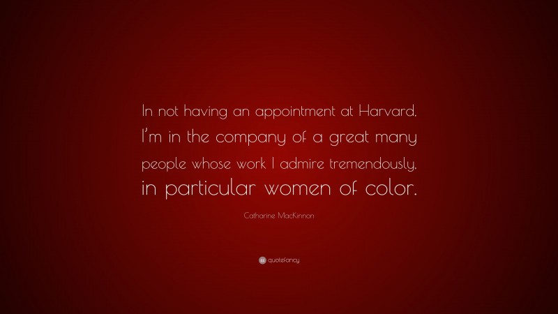 Catharine MacKinnon Quote: “In not having an appointment at Harvard, I’m in the company of a great many people whose work I admire tremendously, in particular women of color.”