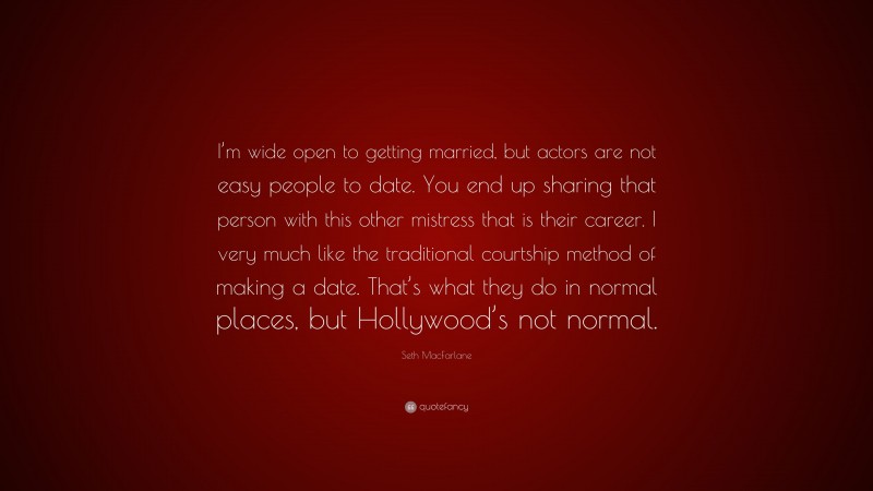 Seth MacFarlane Quote: “I’m wide open to getting married, but actors are not easy people to date. You end up sharing that person with this other mistress that is their career. I very much like the traditional courtship method of making a date. That’s what they do in normal places, but Hollywood’s not normal.”