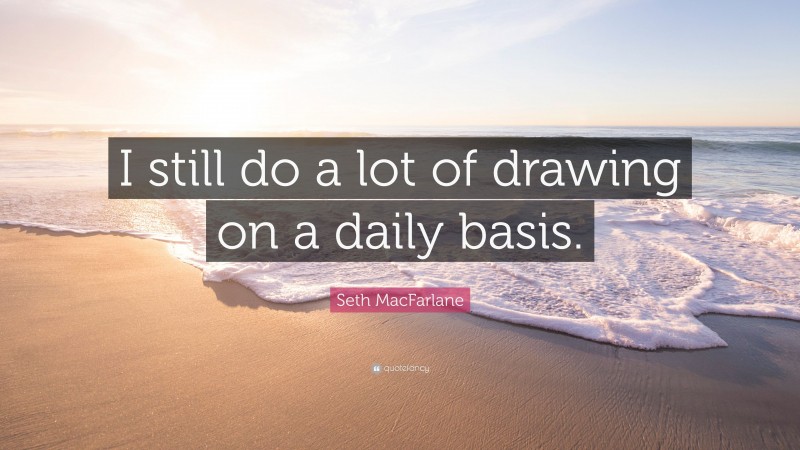 Seth MacFarlane Quote: “I still do a lot of drawing on a daily basis.”