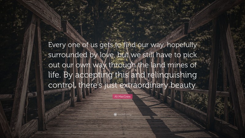 Ali MacGraw Quote: “Every one of us gets to find our way, hopefully surrounded by love, but we still have to pick out our own way through the land mines of life. By accepting this and relinquishing control, there’s just extraordinary beauty.”