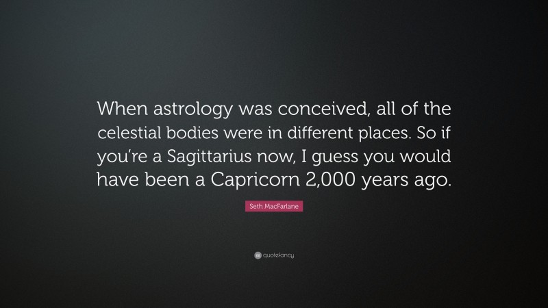 Seth MacFarlane Quote: “When astrology was conceived, all of the celestial bodies were in different places. So if you’re a Sagittarius now, I guess you would have been a Capricorn 2,000 years ago.”
