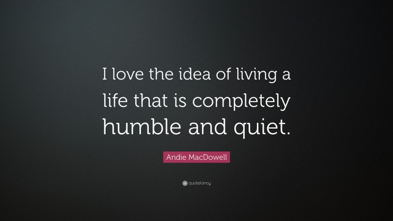 Andie MacDowell Quote: “I love the idea of living a life that is completely humble and quiet.”
