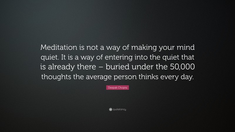 Deepak Chopra Quote: “Meditation is not a way of making your mind quiet. It is a way of entering into the quiet that is already there – buried under the 50,000 thoughts the average person thinks every day.”
