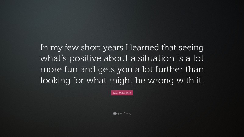 D.J. MacHale Quote: “In my few short years I learned that seeing what’s positive about a situation is a lot more fun and gets you a lot further than looking for what might be wrong with it.”