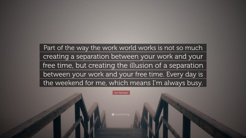 Ian Mackaye Quote: “Part of the way the work world works is not so much creating a separation between your work and your free time, but creating the illusion of a separation between your work and your free time. Every day is the weekend for me, which means I’m always busy.”