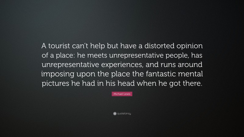 Michael Lewis Quote: “A tourist can’t help but have a distorted opinion of a place: he meets unrepresentative people, has unrepresentative experiences, and runs around imposing upon the place the fantastic mental pictures he had in his head when he got there.”