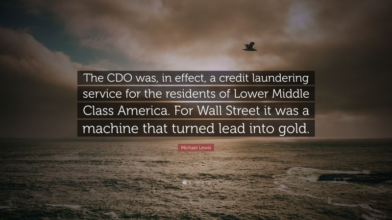 Michael Lewis Quote: “The CDO was, in effect, a credit laundering service for the residents of Lower Middle Class America. For Wall Street it was a machine that turned lead into gold.”