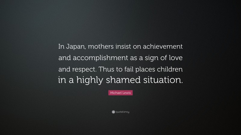 Michael Lewis Quote: “In Japan, mothers insist on achievement and accomplishment as a sign of love and respect. Thus to fail places children in a highly shamed situation.”