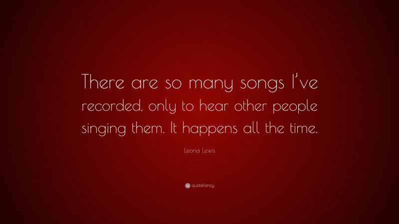 Leona Lewis Quote: “There are so many songs I’ve recorded, only to hear other people singing them. It happens all the time.”