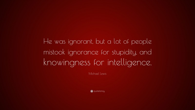Michael Lewis Quote: “He was ignorant, but a lot of people mistook ignorance for stupidity, and knowingness for intelligence.”