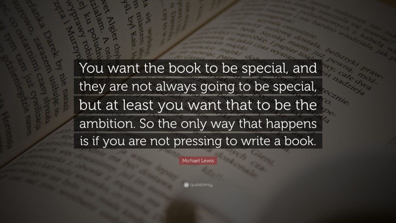 Michael Lewis Quote: “You want the book to be special, and they are not always going to be special, but at least you want that to be the ambition. So the only way that happens is if you are not pressing to write a book.”