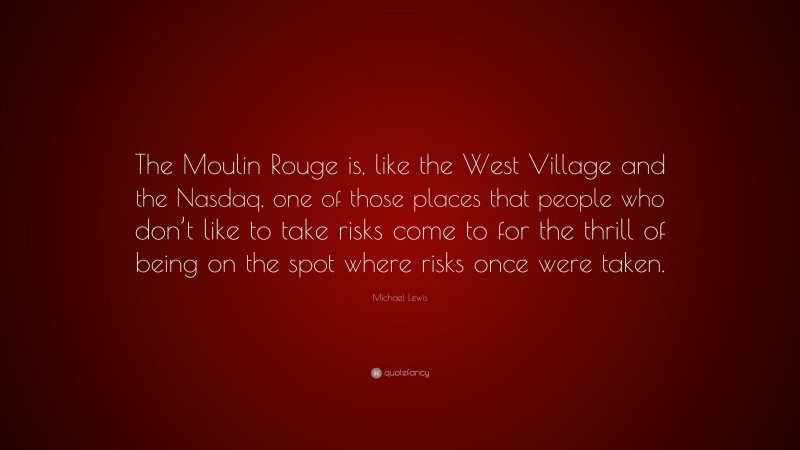 Michael Lewis Quote: “The Moulin Rouge is, like the West Village and the Nasdaq, one of those places that people who don’t like to take risks come to for the thrill of being on the spot where risks once were taken.”