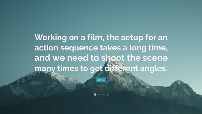 Jet Li Quote: “Working on a film, the setup for an action sequence takes a long time, and we need to shoot the scene many times to get different angles.”