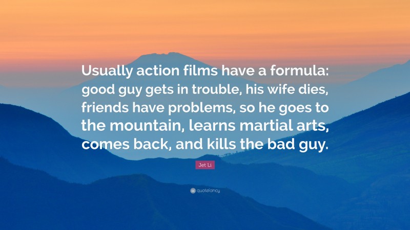 Jet Li Quote: “Usually action films have a formula: good guy gets in trouble, his wife dies, friends have problems, so he goes to the mountain, learns martial arts, comes back, and kills the bad guy.”