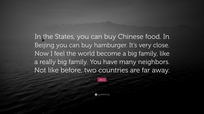 Jet Li Quote: “In the States, you can buy Chinese food. In Beijing you can buy hamburger. It’s very close. Now I feel the world become a big family, like a really big family. You have many neighbors. Not like before, two countries are far away.”