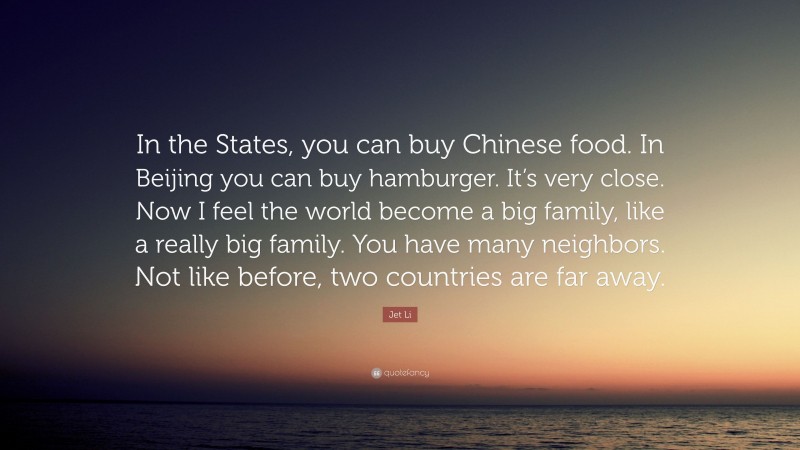 Jet Li Quote: “In the States, you can buy Chinese food. In Beijing you can buy hamburger. It’s very close. Now I feel the world become a big family, like a really big family. You have many neighbors. Not like before, two countries are far away.”