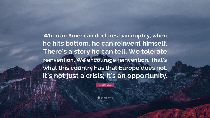 Michael Lewis Quote: “When an American declares bankruptcy, when he hits bottom, he can reinvent himself. There’s a story he can tell. We tolerate reinvention. We encourage reinvention. That’s what this country has that Europe does not. It’s not just a crisis; it’s an opportunity.”